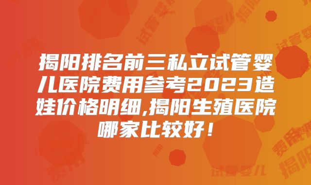 揭阳排名前三私立试管婴儿医院费用参考2023造娃价格明细,揭阳生殖医院哪家比较好!