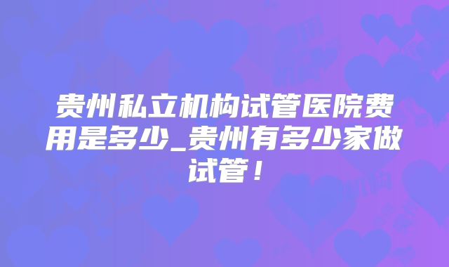 贵州私立机构试管医院费用是多少_贵州有多少家做试管！
