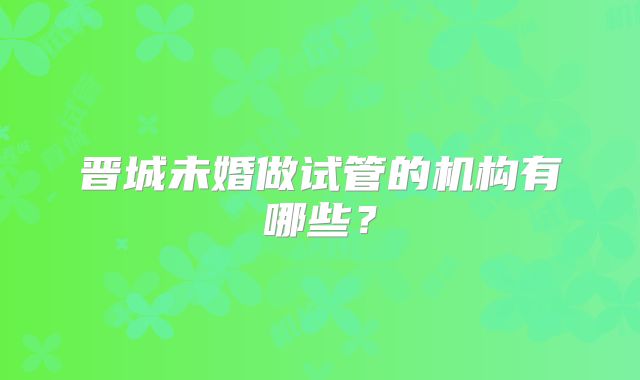 晋城未婚做试管的机构有哪些？