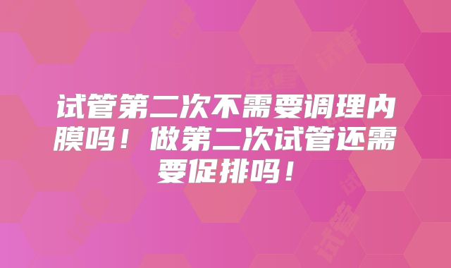 试管第二次不需要调理内膜吗！做第二次试管还需要促排吗！