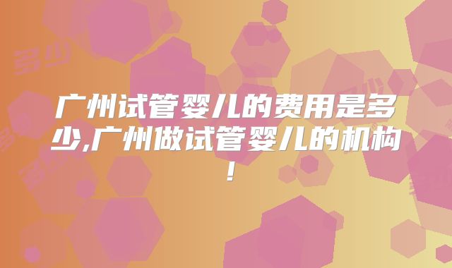广州试管婴儿的费用是多少,广州做试管婴儿的机构!