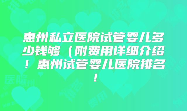 惠州私立医院试管婴儿多少钱够(附费用详细介绍!惠州试管婴儿医院排名!