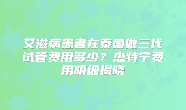 艾滋病患者在泰国做三代试管费用多少？杰特宁费用明细揭晓