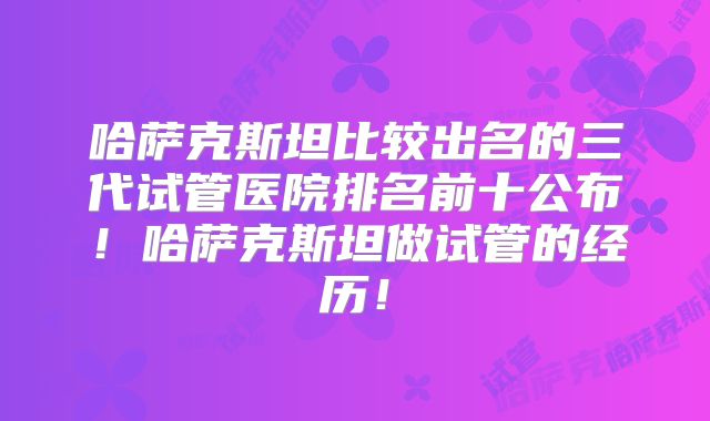 哈萨克斯坦比较出名的三代试管医院排名前十公布！哈萨克斯坦做试管的经历！