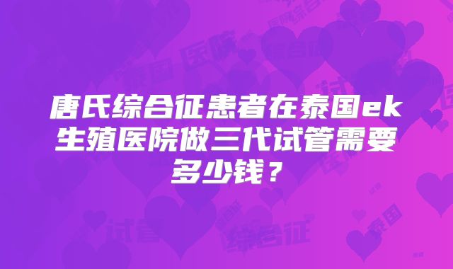 唐氏综合征患者在泰国ek生殖医院做三代试管需要多少钱？