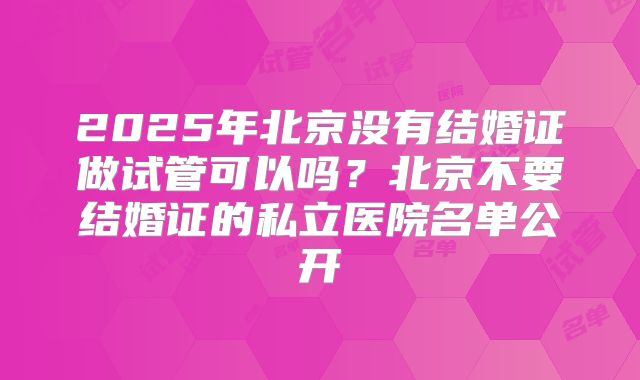 2025年北京没有结婚证做试管可以吗？北京不要结婚证的私立医院名单公开