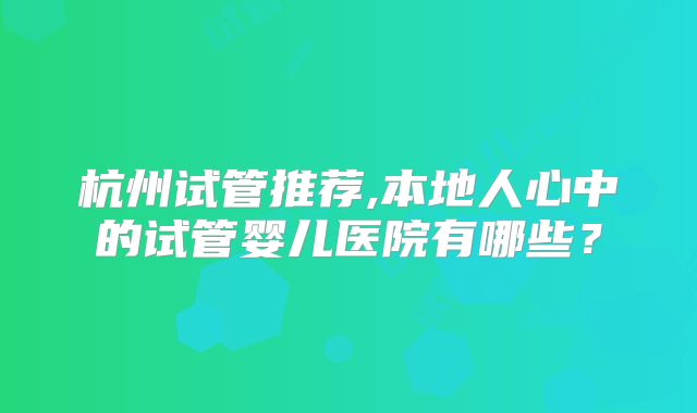 杭州试管推荐,本地人心中的试管婴儿医院有哪些？