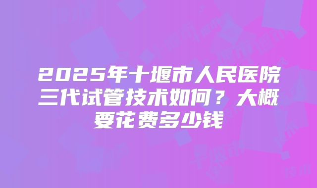 2025年十堰市人民医院三代试管技术如何？大概要花费多少钱