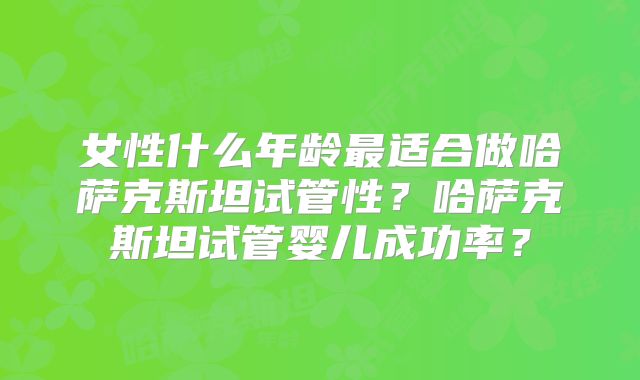 女性什么年龄最适合做哈萨克斯坦试管性？哈萨克斯坦试管婴儿成功率？