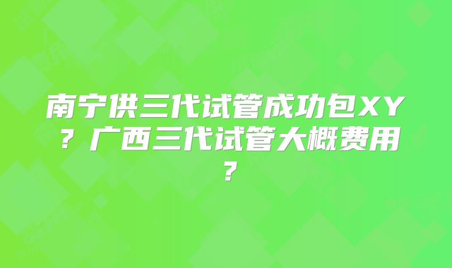 南宁供三代试管成功包XY?广西三代试管大概费用?