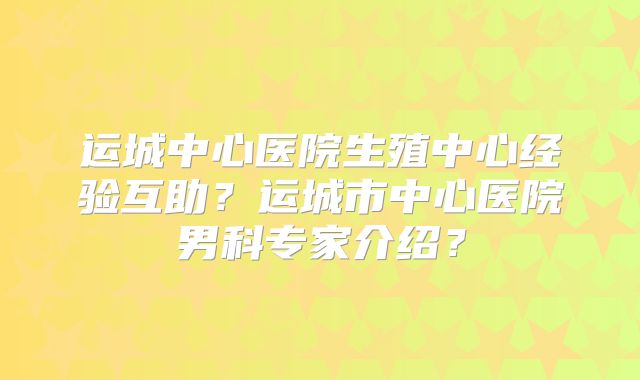 运城中心医院生殖中心经验互助?运城市中心医院男科专家介绍?