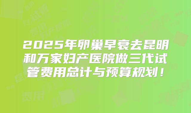 2025年卵巢早衰去昆明和万家妇产医院做三代试管费用总计与预算规划！
