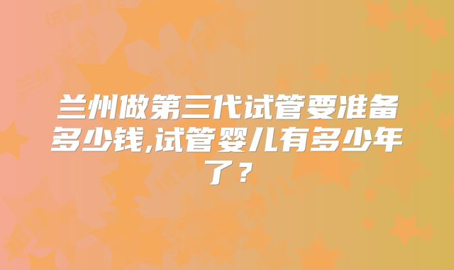 兰州做第三代试管要准备多少钱,试管婴儿有多少年了？