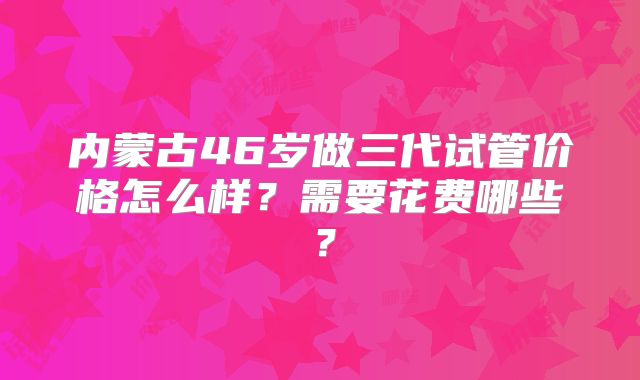内蒙古46岁做三代试管价格怎么样?需要花费哪些?