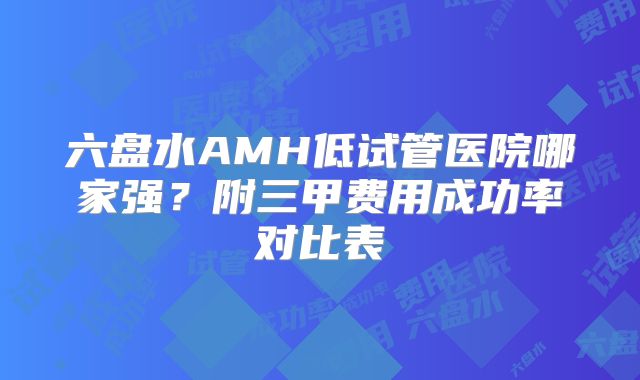 六盘水AMH低试管医院哪家强?附三甲费用成功率对比表