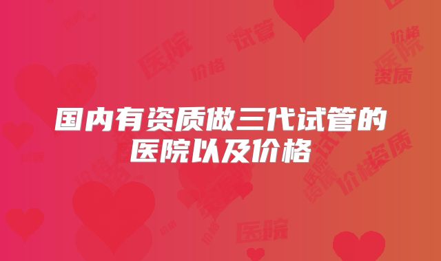 国内有资质做三代试管的医院以及价格