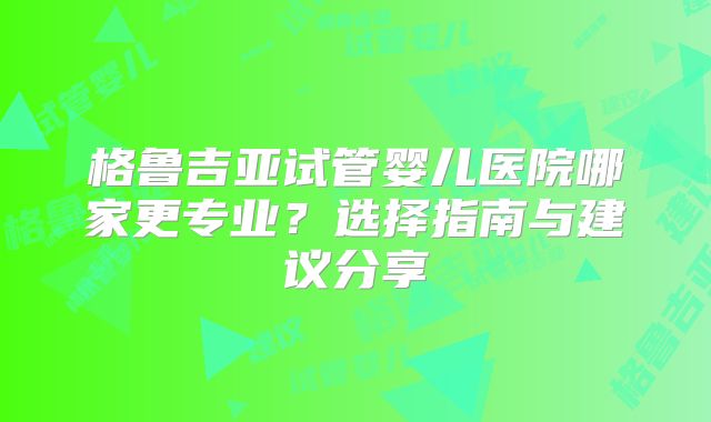 格鲁吉亚试管婴儿医院哪家更专业？选择指南与建议分享