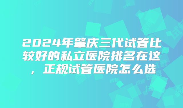 2024年肇庆三代试管比较好的私立医院排名在这,正规试管医院怎么选