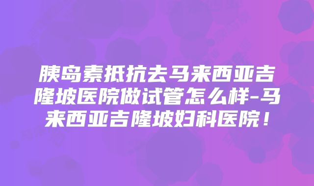 胰岛素抵抗去马来西亚吉隆坡医院做试管怎么样-马来西亚吉隆坡妇科医院！
