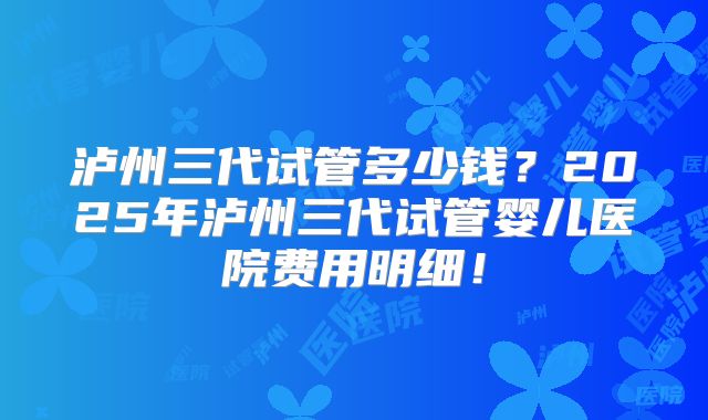 泸州三代试管多少钱?2025年泸州三代试管婴儿医院费用明细!