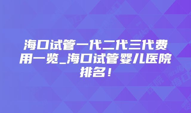 海口试管一代二代三代费用一览_海口试管婴儿医院排名！