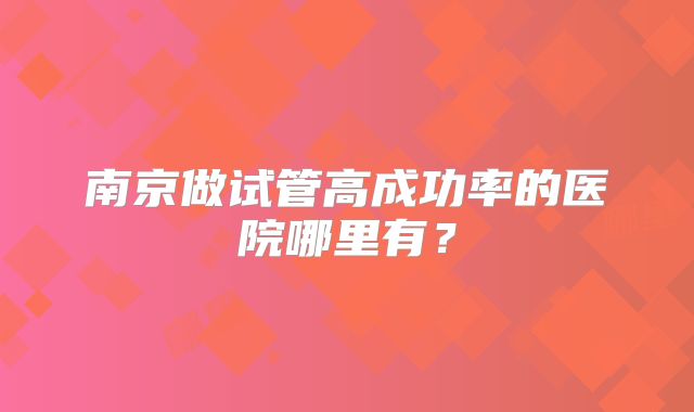 南京做试管高成功率的医院哪里有?