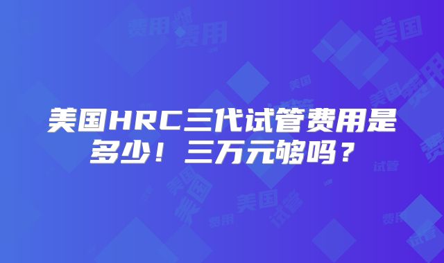 美国HRC三代试管费用是多少!三万元够吗?
