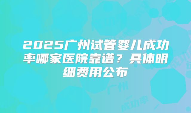 2025广州试管婴儿成功率哪家医院靠谱？具体明细费用公布