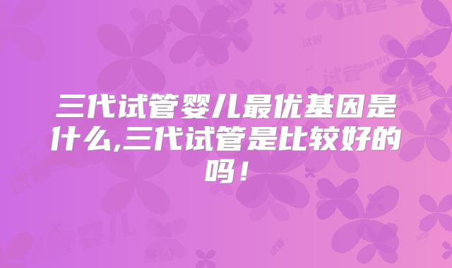 三代试管婴儿最优基因是什么,三代试管是比较好的吗!