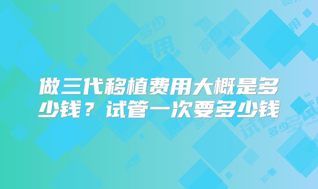 做三代移植费用大概是多少钱？试管一次要多少钱