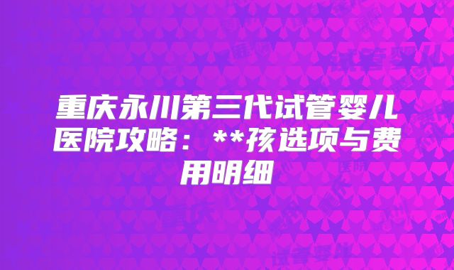 重庆永川第三代试管婴儿医院攻略：**孩选项与费用明细