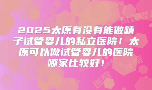 2025太原有没有能做精子试管婴儿的私立医院！太原可以做试管婴儿的医院哪家比较好！