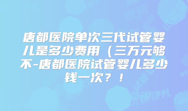 唐都医院单次三代试管婴儿是多少费用(三万元够不-唐都医院试管婴儿多少钱一次?!