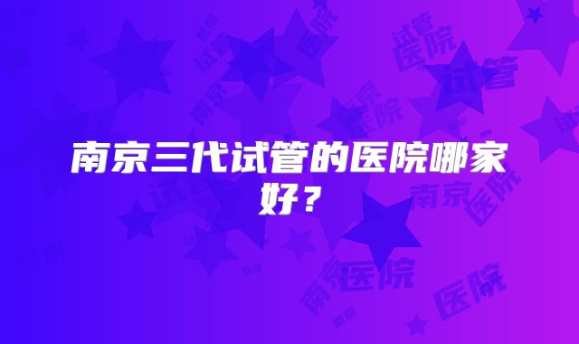 南京三代试管的医院哪家好？
