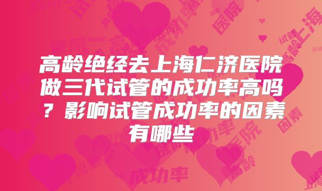 高龄绝经去上海仁济医院做三代试管的成功率高吗?影响试管成功率的因素有哪些