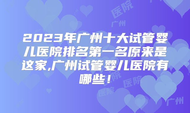2023年广州十大试管婴儿医院排名第一名原来是这家,广州试管婴儿医院有哪些！