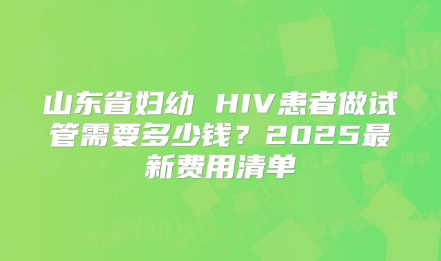 山东省妇幼 HIV患者做试管需要多少钱?2025最新费用清单
