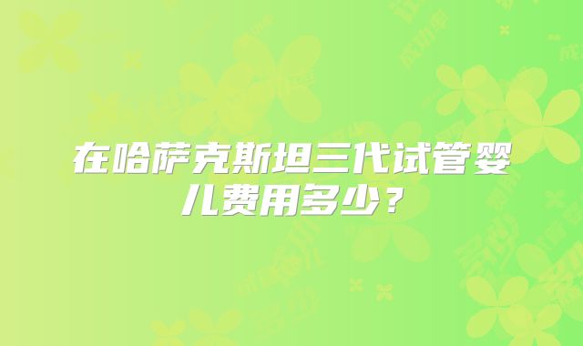 在哈萨克斯坦三代试管婴儿费用多少?