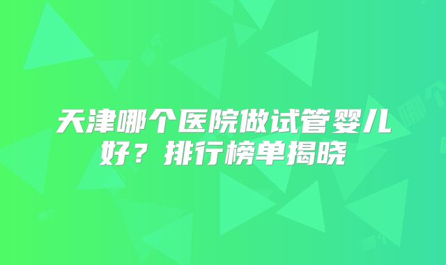 天津哪个医院做试管婴儿好？排行榜单揭晓