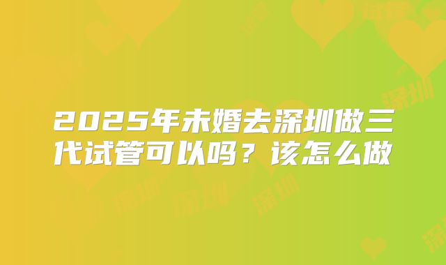 2025年未婚去深圳做三代试管可以吗？该怎么做