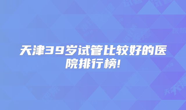 天津39岁试管比较好的医院排行榜!