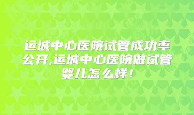 运城中心医院试管成功率公开,运城中心医院做试管婴儿怎么样！