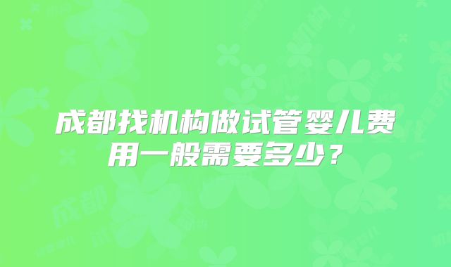 成都找机构做试管婴儿费用一般需要多少？