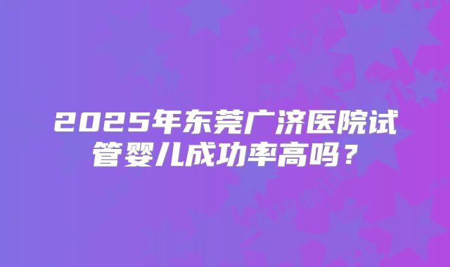 2025年东莞广济医院试管婴儿成功率高吗?
