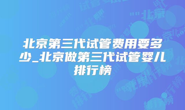 北京第三代试管费用要多少_北京做第三代试管婴儿排行榜