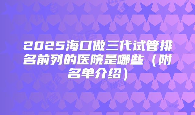 2025海口做三代试管排名前列的医院是哪些(附名单介绍)