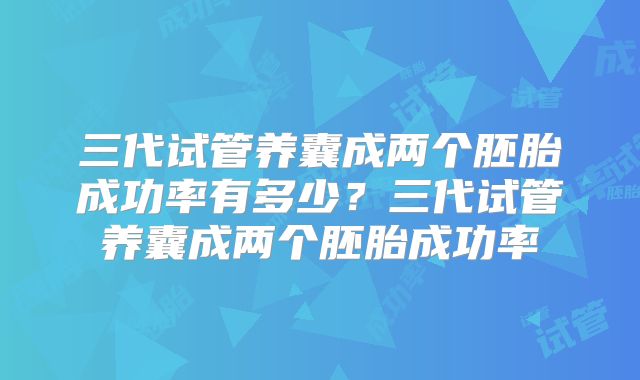三代试管养囊成两个胚胎成功率有多少？三代试管养囊成两个胚胎成功率
