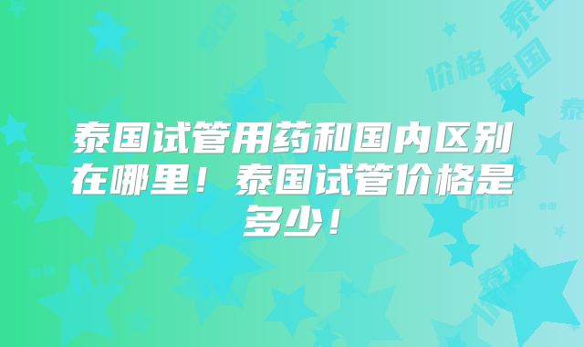 泰国试管用药和国内区别在哪里!泰国试管价格是多少!