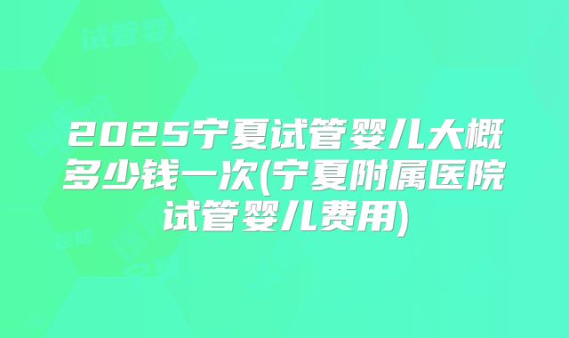 2025宁夏试管婴儿大概多少钱一次(宁夏附属医院试管婴儿费用)