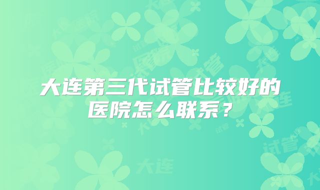 大连第三代试管比较好的医院怎么联系？